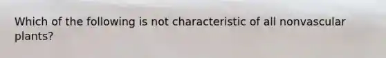 Which of the following is not characteristic of all nonvascular plants?