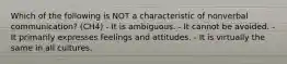 Which of the following is NOT a characteristic of nonverbal communication? (CH4) - It is ambiguous. - It cannot be avoided. - It primarily expresses feelings and attitudes. - It is virtually the same in all cultures.