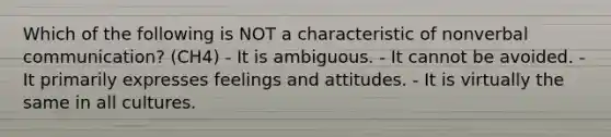 Which of the following is NOT a characteristic of nonverbal communication? (CH4) - It is ambiguous. - It cannot be avoided. - It primarily expresses feelings and attitudes. - It is virtually the same in all cultures.