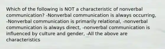 Which of the following is NOT a characteristic of nonverbal communication? -Nonverbal communication is always occurring, -Nonverbal communication is primarily relational, -nonverbal communication is always direct, -nonverbal communication is influenced by culture and gender, -All the above are characteristics