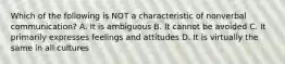 Which of the following is NOT a characteristic of nonverbal communication? A. It is ambiguous B. It cannot be avoided C. It primarily expresses feelings and attitudes D. It is virtually the same in all cultures