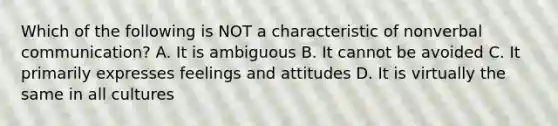 Which of the following is NOT a characteristic of nonverbal communication? A. It is ambiguous B. It cannot be avoided C. It primarily expresses feelings and attitudes D. It is virtually the same in all cultures