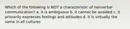 Which of the following is NOT a characteristic of nonverbal communication? a. it is ambiguous b. it cannot be avoided c. it primarily expresses feelings and attitudes d. it is virtually the same in all cultures