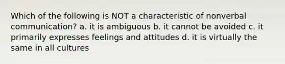 Which of the following is NOT a characteristic of nonverbal communication? a. it is ambiguous b. it cannot be avoided c. it primarily expresses feelings and attitudes d. it is virtually the same in all cultures