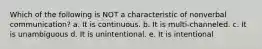 Which of the following is NOT a characteristic of nonverbal communication? a. It is continuous. b. It is multi-channeled. c. It is unambiguous d. It is unintentional. e. It is intentional