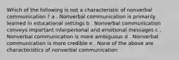 Which of the following is not a characteristic of nonverbal communication ? a . Nonverbal communication is primarily learned in educational settings b . Nonverbal communication conveys important interpersonal and emotional messages c . Nonverbal communication is more ambiguous d . Nonverbal communication is more credible e . None of the above are characteristics of nonverbal communication