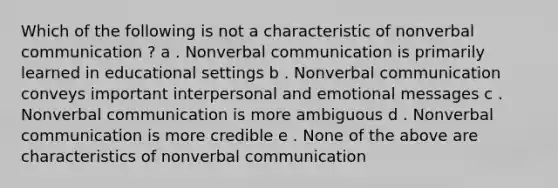 Which of the following is not a characteristic of nonverbal communication ? a . Nonverbal communication is primarily learned in educational settings b . Nonverbal communication conveys important interpersonal and emotional messages c . Nonverbal communication is more ambiguous d . Nonverbal communication is more credible e . None of the above are characteristics of nonverbal communication