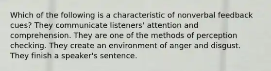 Which of the following is a characteristic of nonverbal feedback cues? They communicate listeners' attention and comprehension. They are one of the methods of perception checking. They create an environment of anger and disgust. They finish a speaker's sentence.