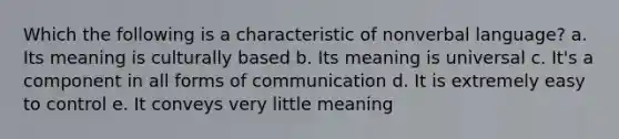 Which the following is a characteristic of nonverbal language? a. Its meaning is culturally based b. Its meaning is universal c. It's a component in all forms of communication d. It is extremely easy to control e. It conveys very little meaning