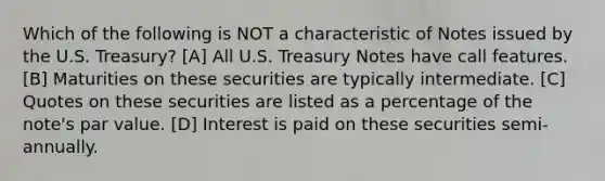 Which of the following is NOT a characteristic of Notes issued by the U.S. Treasury? [A] All U.S. Treasury Notes have call features. [B] Maturities on these securities are typically intermediate. [C] Quotes on these securities are listed as a percentage of the note's par value. [D] Interest is paid on these securities semi-annually.