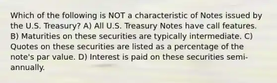 Which of the following is NOT a characteristic of Notes issued by the U.S. Treasury? A) All U.S. Treasury Notes have call features. B) Maturities on these securities are typically intermediate. C) Quotes on these securities are listed as a percentage of the note's par value. D) Interest is paid on these securities semi-annually.