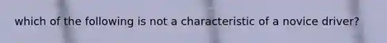 which of the following is not a characteristic of a novice driver?