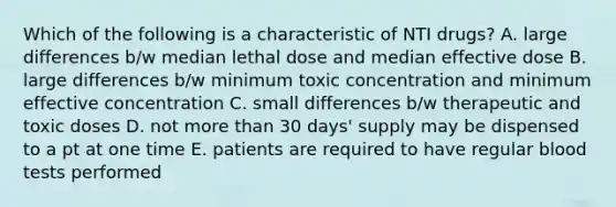 Which of the following is a characteristic of NTI drugs? A. large differences b/w median lethal dose and median effective dose B. large differences b/w minimum toxic concentration and minimum effective concentration C. small differences b/w therapeutic and toxic doses D. not more than 30 days' supply may be dispensed to a pt at one time E. patients are required to have regular blood tests performed