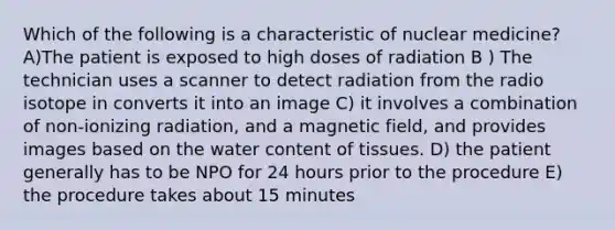 Which of the following is a characteristic of nuclear medicine? A)The patient is exposed to high doses of radiation B ) The technician uses a scanner to detect radiation from the radio isotope in converts it into an image C) it involves a combination of non-ionizing radiation, and a magnetic field, and provides images based on the water content of tissues. D) the patient generally has to be NPO for 24 hours prior to the procedure E) the procedure takes about 15 minutes