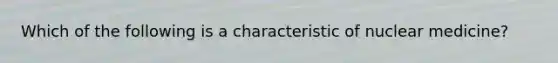 Which of the following is a characteristic of nuclear medicine?