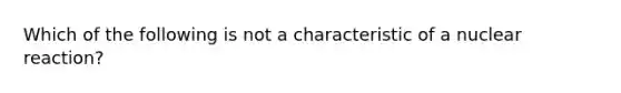 Which of the following is not a characteristic of a nuclear reaction?