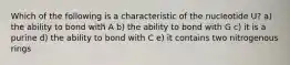 Which of the following is a characteristic of the nucleotide U? a) the ability to bond with A b) the ability to bond with G c) it is a purine d) the ability to bond with C e) it contains two nitrogenous rings