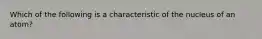 Which of the following is a characteristic of the nucleus of an atom?