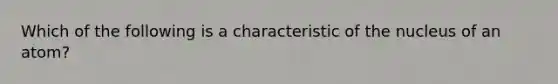 Which of the following is a characteristic of the nucleus of an atom?