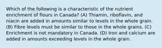 Which of the following is a characteristic of the nutrient enrichment of flours in Canada? (A) Thiamin, riboflavin, and niacin are added in amounts similar to levels in the whole grain. (B) Fibre levels must be similar to those in the whole grains. (C) Enrichment is not mandatory in Canada. (D) Iron and calcium are added in amounts exceeding levels in the whole grain.