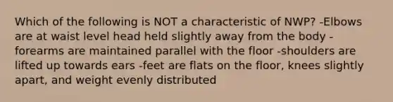 Which of the following is NOT a characteristic of NWP? -Elbows are at waist level head held slightly away from the body -forearms are maintained parallel with the floor -shoulders are lifted up towards ears -feet are flats on the floor, knees slightly apart, and weight evenly distributed