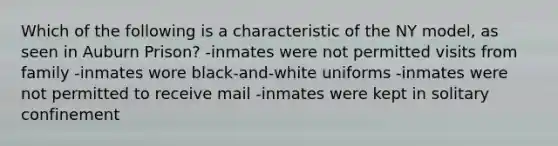 Which of the following is a characteristic of the NY model, as seen in Auburn Prison? -inmates were not permitted visits from family -inmates wore black-and-white uniforms -inmates were not permitted to receive mail -inmates were kept in solitary confinement