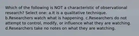 Which of the following is NOT a characteristic of observational research? Select one: a.It is a qualitative technique. b.Researchers watch what is happening. c.Researchers do not attempt to control, modify, or influence what they are watching. d.Researchers take no notes on what they are watching.