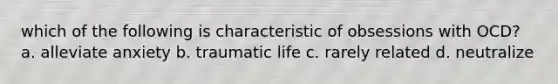 which of the following is characteristic of obsessions with OCD? a. alleviate anxiety b. traumatic life c. rarely related d. neutralize