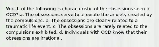 Which of the following is characteristic of the obsessions seen in OCD? a. The obsessions serve to alleviate the anxiety created by the compulsions. b. The obsessions are clearly related to a traumatic life event. c. The obsessions are rarely related to the compulsions exhibited. d. Individuals with OCD know that their obsessions are irrational.