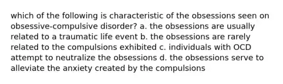 which of the following is characteristic of the obsessions seen on obsessive-compulsive disorder? a. the obsessions are usually related to a traumatic life event b. the obsessions are rarely related to the compulsions exhibited c. individuals with OCD attempt to neutralize the obsessions d. the obsessions serve to alleviate the anxiety created by the compulsions