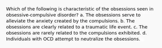 Which of the following is characteristic of the obsessions seen in obsessive-compulsive disorder? a. The obsessions serve to alleviate the anxiety created by the compulsions. b. The obsessions are clearly related to a traumatic life event. c. The obsessions are rarely related to the compulsions exhibited. d. Individuals with OCD attempt to neutralize the obsessions.