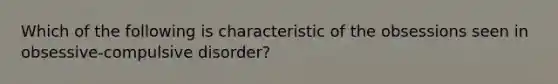 Which of the following is characteristic of the obsessions seen in obsessive-compulsive disorder?