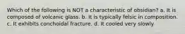 Which of the following is NOT a characteristic of obsidian? a. It is composed of volcanic glass. b. It is typically felsic in composition. c. It exhibits conchoidal fracture. d. It cooled very slowly