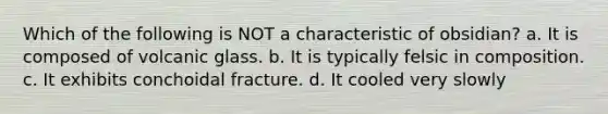 Which of the following is NOT a characteristic of obsidian? a. It is composed of volcanic glass. b. It is typically felsic in composition. c. It exhibits conchoidal fracture. d. It cooled very slowly