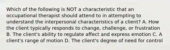 Which of the following is NOT a characteristic that an occupational therapist should attend to in attempting to understand the interpersonal characteristics of a client? A. How the client typically responds to change, challenge, or frustration B. The client's ability to regulate affect and express emotion C. A client's range of motion D. The client's degree of need for control