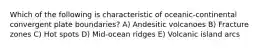 Which of the following is characteristic of oceanic-continental convergent plate boundaries? A) Andesitic volcanoes B) Fracture zones C) Hot spots D) Mid-ocean ridges E) Volcanic island arcs