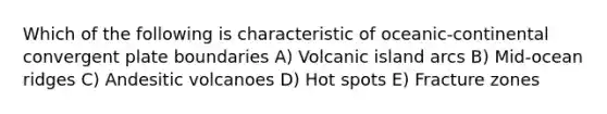 Which of the following is characteristic of oceanic-continental convergent plate boundaries A) Volcanic island arcs B) Mid-ocean ridges C) Andesitic volcanoes D) Hot spots E) Fracture zones