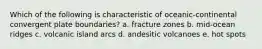 Which of the following is characteristic of oceanic-continental convergent plate boundaries? a. fracture zones b. mid-ocean ridges c. volcanic island arcs d. andesitic volcanoes e. hot spots