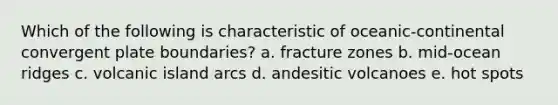 Which of the following is characteristic of oceanic-continental convergent plate boundaries? a. fracture zones b. mid-ocean ridges c. volcanic island arcs d. andesitic volcanoes e. hot spots