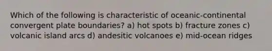 Which of the following is characteristic of oceanic-continental convergent plate boundaries? a) hot spots b) fracture zones c) volcanic island arcs d) andesitic volcanoes e) mid-ocean ridges