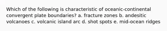 Which of the following is characteristic of oceanic-continental convergent plate boundaries? a. fracture zones b. andesitic volcanoes c. volcanic island arc d. shot spots e. mid-ocean ridges