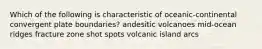 Which of the following is characteristic of oceanic-continental convergent plate boundaries? andesitic volcanoes mid-ocean ridges fracture zone shot spots volcanic island arcs