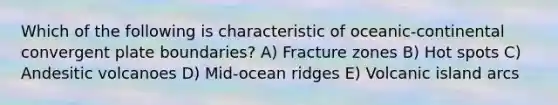 Which of the following is characteristic of oceanic-continental convergent plate boundaries? A) Fracture zones B) Hot spots C) Andesitic volcanoes D) Mid-ocean ridges E) Volcanic island arcs