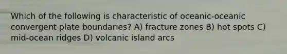 Which of the following is characteristic of oceanic-oceanic convergent plate boundaries? A) fracture zones B) hot spots C) mid-ocean ridges D) volcanic island arcs