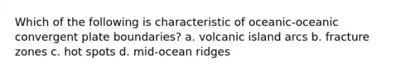 Which of the following is characteristic of oceanic-oceanic convergent plate boundaries? a. volcanic island arcs b. fracture zones c. hot spots d. mid-ocean ridges