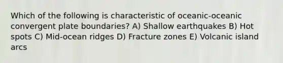 Which of the following is characteristic of oceanic-oceanic convergent plate boundaries? A) Shallow earthquakes B) Hot spots C) Mid-ocean ridges D) Fracture zones E) Volcanic island arcs