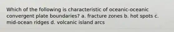 Which of the following is characteristic of oceanic-oceanic convergent plate boundaries? a. fracture zones b. hot spots c. mid-ocean ridges d. volcanic island arcs