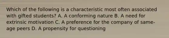 Which of the following is a characteristic most often associated with gifted students? A. A conforming nature B. A need for extrinsic motivation C. A preference for the company of same-age peers D. A propensity for questioning