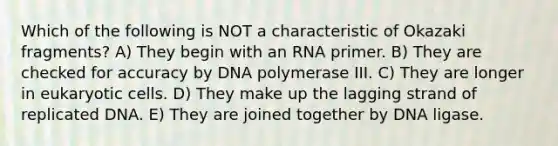 Which of the following is NOT a characteristic of Okazaki fragments? A) They begin with an RNA primer. B) They are checked for accuracy by DNA polymerase III. C) They are longer in eukaryotic cells. D) They make up the lagging strand of replicated DNA. E) They are joined together by DNA ligase.