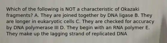 Which of the following is NOT a characteristic of Okazaki fragments? A. They are joined together by DNA ligase B. They are longer in eukaryotic cells C. They are checked for accuracy by DNA polymerase III D. They begin with an RNA polymer E. They make up the lagging strand of replicated DNA